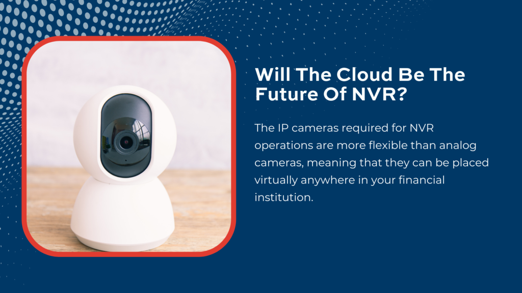 The IP cameras required for NVR operations are more flexible than analog cameras, meaning that they can be placed virtually anywhere in your financial institution.