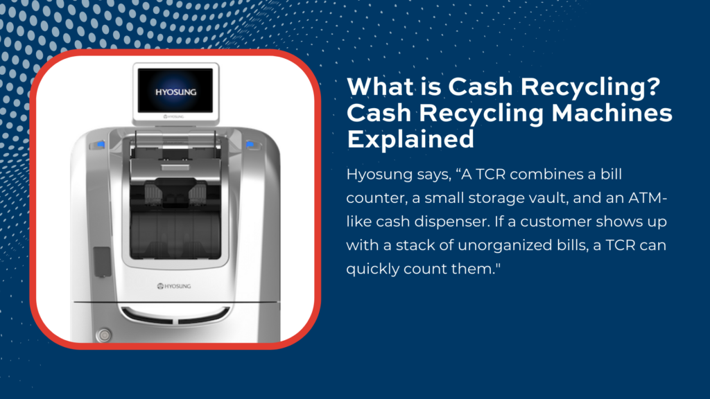 Hyosung says, “A TCR combines a bill counter, a small storage vault, and an ATM-like cash dispenser. If a customer shows up with a stack of unorganized bills, a TCR can quickly count them. 