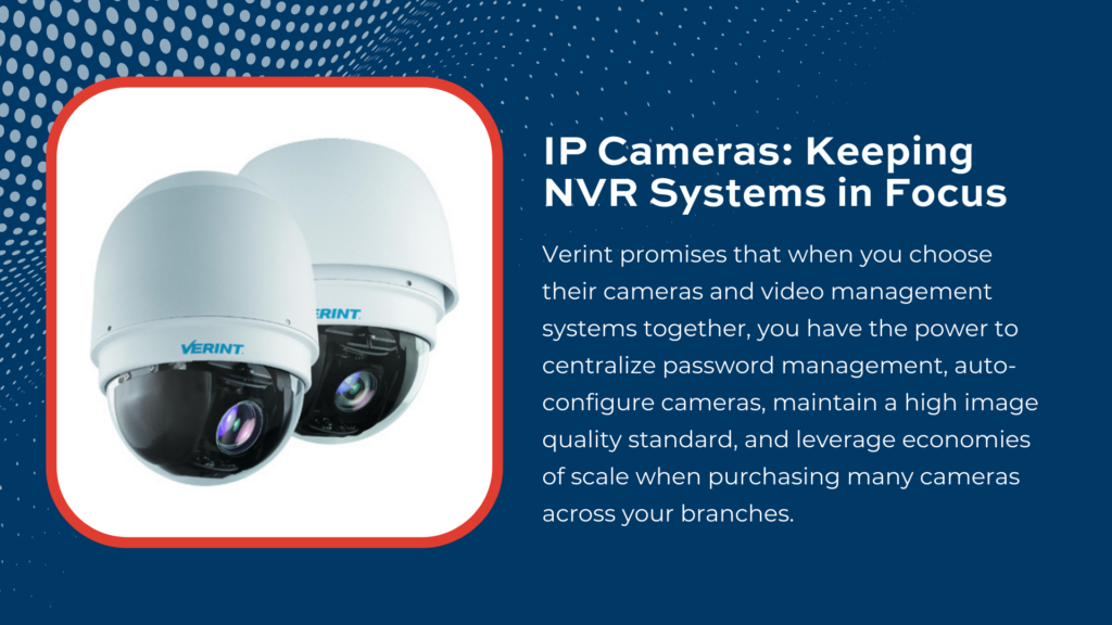 Systems such as the Verint NVR can protect your bank, credit union, or business—and the accompanying high-resolution Internet Protocol or IP cameras can be placed virtually anywhere.