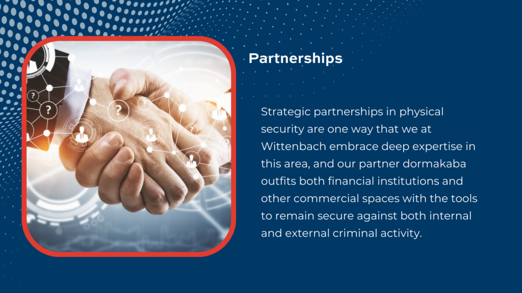 Wittenbach’s strategic partner dormakaba is a leader in safe and vault protection, door hardware, and other physical security products that keep your establishment safe.