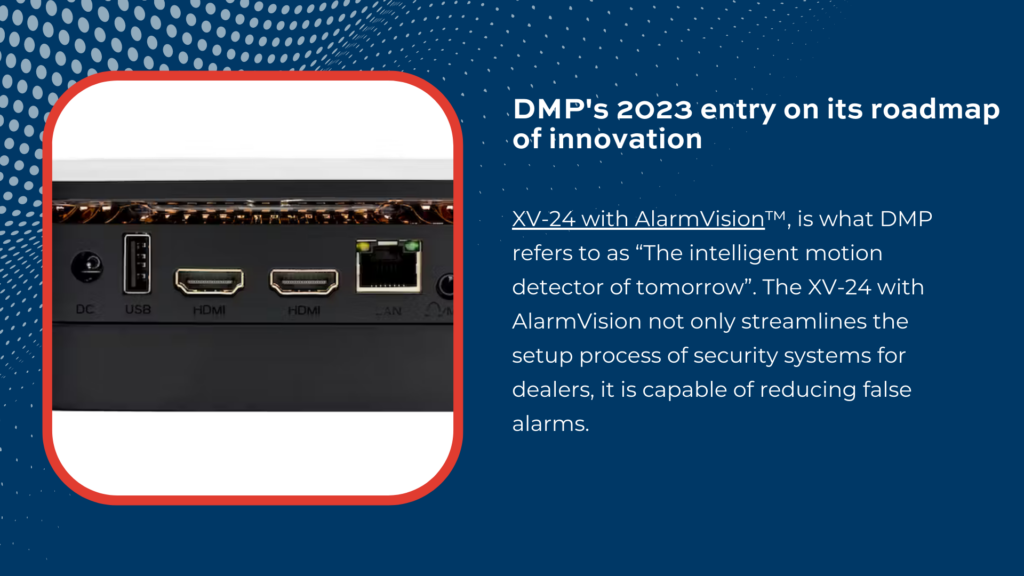 DMP’s 2023 entry on its roadmap of innovation, the new XV-24 with AlarmVision™, is what DMP refers to as “The intelligent motion detector of tomorrow”.